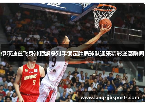 伊尔迪兹飞身冲顶绝杀对手锁定胜局球队迎来精彩逆袭瞬间